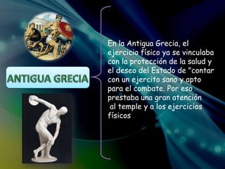 En la Antigua Grecia, el
ejercicio físico ya se vinculaba
con la protección de la salud y
el deseo del Estado de "contar
con un ejercito sano y apto
para el combate. Por eso
prestaba una gran atención
al temple y a los ejercicios
físicos"
 