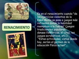 Es en el renacimiento cuando "de
los ejercicios violentos de la
Edad Media se pasa a juegos más
refinados donde la habilidad
reemplaza a la fuerza" (juegos
tradicionales populares,
danzas folklóricas, el circo, los
juegos acrobáticos, etc.)
"Estas actividades, vistas desde
hoy, serían el germen de la
educación física actual".
 