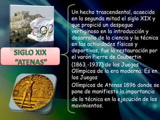 Un hecho trascendental, acaecido
en la segunda mitad el siglo XIX y
que propició un despegue
vertiginoso en la introducción y
desarrollo de la ciencia y la técnica
en las actividades físicas y
deportivas, fue la restauración por
el varón Pierre de Coubertin
(1863 -1937) de los Juegos
Olímpicos de la era moderna. Es en
los Juegos
Olímpicos de Atenas 1896 donde se
pone de manifiesto la importancia
de la técnica en la ejecución de los
movimientos.
 