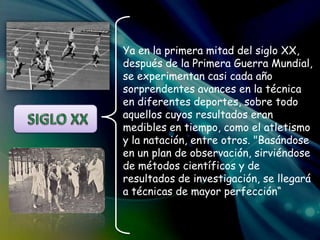 Ya en la primera mitad del siglo XX,
después de la Primera Guerra Mundial,
se experimentan casi cada año
sorprendentes avances en la técnica
en diferentes deportes, sobre todo
aquellos cuyos resultados eran
medibles en tiempo, como el atletismo
y la natación, entre otros. "Basándose
en un plan de observación, sirviéndose
de métodos científicos y de
resultados de investigación, se llegará
a técnicas de mayor perfección“
 