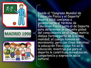 Desde el "Congreso Mundial de
Educación Física y el Deporte"
Madrid 1966 comienza a
generalizarse el término de
Educación Física junto al de Deporte
para determinar el conjunto global
del conocimiento en el campo motriz.
Ambos forman parte de la misma
realidad, el cuerpo humano en
movimiento, pero con fines distintos:
la educación física cuyo fin es la
educación, mientras que para el
deporte lo constituye la realización,
competencia y expresión socio
cultural.
 