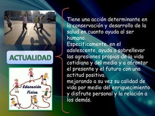 Tiene una acción determinante en
la conservación y desarrollo de la
salud en cuanto ayuda al ser
humano.
Específicamente, en el
adolescente, ayuda a sobrellevar
las agresiones propias de la vida
cotidiana y del medio y a afrontar
el presente y el futuro con una
actitud positiva.
mejorando a su vez su calidad de
vida por medio del enriquecimiento
y disfrute personal y la relación a
los demás.
 