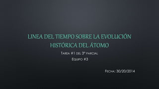 LINEA DEL TIEMPO SOBRE LA EVOLUCIÓN
HISTÓRICA DEL ÁTOMO
TAREA #1 DEL 3° PARCIAL
EQUIPO #3
FECHA: 30/20/2014
 