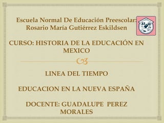 
Escuela Normal De Educación Preescolar:
Rosario María Gutiérrez Eskildsen
CURSO: HISTORIA DE LA EDUCACIÓN EN
MEXICO
LINEA DEL TIEMPO
EDUCACION EN LA NUEVA ESPAÑA
DOCENTE: GUADALUPE PEREZ
MORALES
 