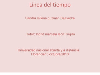 Línea del tiempo
Sandra milena guzmán Saavedra

Tutor: Ingrid marcela león Trujillo

Universidad nacional abierta y a distancia
Florencia/ 3 octubre/2013

 