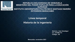 REPUBLICA BOLIVARIANA DE VENEZUELA
MINISTERIO DEL PODER POPULAR PARA LA EDUCACIÓN
SUPERIOR
INSTITUTO UNIVERSITARIO POLITÉCNICO SANTIAGO MARIÑO
EXTENSIÓN MARACAIBO
Línea temporal
Historia de la ingeniería
Alumno.: Ivan Uzcategui
C.I.: 25.668.113
Código.: 46
Maracaibo, noviembre 2021
 