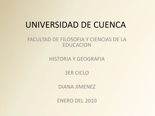 UNIVERSIDAD DE CUENCA
FACULTAD DE FILOSOFIA Y CIENCIAS DE LA
             EDUCACION

        HISTORIA Y GEOGRAFIA

              3ER CICLO

           DIANA JIMENEZ

           ENERO DEL 2010
 