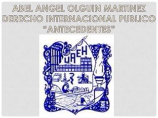 ABEL ANGEL OLGUIN MARTINEZ DERECHO INTERNACIONAL PUBLICO “ANTECEDENTES” 