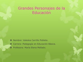 Grandes Personajes de la
             Educación




 Nombre: Valeska Carrillo Poblete.
 Carrera: Pedagogía en Educación Básica.
 Profesora: María Elena Mellado.
 