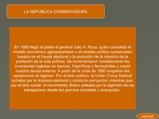 LA REPUBLICA CONSERVADORA




  En 1880 llegó al poder el general Julio A. Roca, quien consolidó el
 modelo económico agroexportador y el modelo político conservador
    basado en el fraude electoral y la exclusión de la mayoría de la
   población de la vida política. Se incrementaron notablemente las
  inversiones inglesas en bancos, frigoríficos y ferrocarriles y creció
   nuestra deuda externa. A partir de la crisis de 1890 surgieron las
 oposiciones al régimen. Por el lado político, la Unión Cívica Radical
luchaba por la limpieza electoral y contra la corrupción, mientras que,
por el lado social, el movimiento obrero peleaba por la dignidad de los
        trabajadores desde los gremios socialista y anarquista.




                                                                          volver
 
