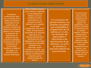 LA REVOLUCION LIBERTADORA

                          Estas medidas actuaron
                          como factores negativos
                              en los trabajadores                                 El modo en que
       El gobierno                                                                 estas medidas
  revolucionario optó           debido a que sus
                                                                                   actuaron en los
  por un cambio en la          sueldos se vieron
                                                                                  trabajadores fue
   política económica          estancados en un          Con el ascenso del          nuevamente
   basándose en las           momento donde la         general Aramburu, se          negativa: los
     sugerencias de        inflación era un agente     presentó una política    trabajadores no se
Prebisch (ministro de              sumamente            que contemplaba el      sentían contenidos
 Economía durante el      protagonista. Del mismo                               ni beneficiados por
                             modo, al incentivar el
                                                       congelamiento de los          sus salarios.
gobierno de Lonardi):                                   salarios por un año,
                          desarrollo de la industria                            Además, la falta de
    la reducción del
                                siderúrgica (una         una reducción del          planeamiento/
     déficit fiscal, la
    limitación de los       industria pesada) esto          gasto público y      previsión provocó
                                                                                    que en el año
 aumentos salariales,          significaba que los        reducciones a las
                          trabajadores se sometan                                 siguiente la baja
la restauración de los                                  subvenciones de los     del salario conlleve
    mecanismos de          a condiciones laborales      alimentos, con el fin         al aumento
      precios para               diferentes a las
                               anteriores: mayor
                                                            de disminuir la     exponencial de los
  equilibrar el balance                                alarmante inflación de       precios; y por
      de pagos y el       cantidad de trabajo, una                                consiguiente, la
                          importante carga horaria         aquel entonces.      inflación volvió y la
     desarrollo de la
 industria siderúrgica.     laboral; careciendo los                               calidad de vida,
                                derechos que la                                        empeoró.
                              industria liviana les
                                      ofrecía.


                                                                                        SEGUIR
 