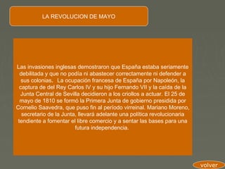 LA REVOLUCION DE MAYO




Las invasiones inglesas demostraron que España estaba seriamente
  debilitada y que no podía ni abastecer correctamente ni defender a
   sus colonias.  La ocupación francesa de España por Napoleón, la
  captura de del Rey Carlos IV y su hijo Fernando VII y la caída de la
  Junta Central de Sevilla decidieron a los criollos a actuar. El 25 de
  mayo de 1810 se formó la Primera Junta de gobierno presidida por
Cornelio Saavedra, que puso fin al período virreinal. Mariano Moreno,
   secretario de la Junta, llevará adelante una política revolucionaria
 tendiente a fomentar el libre comercio y a sentar las bases para una
                         futura independencia.




                                                                          volver
 