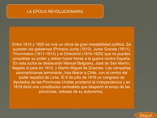 LA EPOCA REVOLUCIONARIA




Entre 1810 y 1820 se vive un clima de gran inestabilidad política. Se
suceden los gobiernos (Primera Junta (1810), Junta Grande (1811),
 Triunviratos (1811-1814) y el Directorio (1814-1820) que no pueden
consolidar su poder y deben hacer frente a la guerra contra España.
 En esta lucha se destacarán Manuel Belgrano, José de San Martín,
llegado al país en 1812, y Martín Miguel de Güemes. Las campañas
   sanmartinianas terminarán, tras liberar a Chile, con el centro del
     poder español de Lima. El 9 de julio de 1816 un congreso de
 diputados de las Provincias Unidas proclamó la independencia y en
 1819 dictó una constitución centralista que despertó el enojo de las
                provincias, celosas de su autonomía.




                                                                        Seguir
 