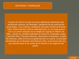 UNITARIOS Y FEDERALES




   A partir de 1819 en el país se fueron definiendo claramente dos
  tendencias políticas: los federales, partidarios de las autonomías
 provinciales, y los unitarios, partidarios del poder central de Buenos
  Aires. Estas disputas políticas desembocaron en una larga guerra
   civil cuyo primer episodio fue la batalla de Cepeda en febrero de
1820, cuando los caudillos federales de Santa Fe, Estanislao López,
y de Entre Ríos, Francisco Ramírez, derrocaron al directorio. A partir
de entonces, cada provincia se gobernará por su cuenta. La principal
beneficiada por la situación será Buenos Aires, la provincia más rica,
   que retendrá para sí las rentas de la Aduana y los negocios del
                                 puerto.




                                                                          volver
 