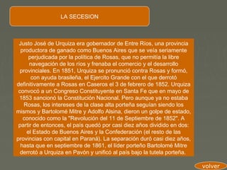 LA SECESION



 Justo José de Urquiza era gobernador de Entre Ríos, una provincia
  productora de ganado como Buenos Aires que se veía seriamente
      perjudicada por la política de Rosas, que no permitía la libre
      navegación de los ríos y frenaba el comercio y el desarrollo
  provinciales. En 1851, Urquiza se pronunció contra Rosas y formó,
       con ayuda brasileña, el Ejercito Grande con el que derrotó
definitivamente a Rosas en Caseros el 3 de febrero de 1852. Urquiza
 convocó a un Congreso Constituyente en Santa Fe que en mayo de
 1853 sancionó la Constitución Nacional. Pero aunque ya no estaba
   Rosas, los intereses de la clase alta porteña seguían siendo los
mismos y Bartolomé Mitre y Adolfo Alsina, dieron un golpe de estado,
   conocido como la "Revolución del 11 de Septiembre de 1852". A
 partir de entonces, el país quedó por casi diez años dividido en dos:
     el Estado de Buenos Aires y la Confederación (el resto de las
provincias con capital en Paraná). La separación duró casi diez años,
  hasta que en septiembre de 1861, el líder porteño Bartolomé Mitre
  derrotó a Urquiza en Pavón y unificó al país bajo la tutela porteña.

                                                                         volver
 