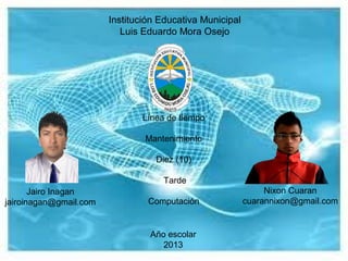 Institución Educativa Municipal
Luis Eduardo Mora Osejo
Jairo Inagan
jairoinagan@gmail.com
Nixon Cuaran
cuarannixon@gmail.com
Línea de tiempo
Mantenimiento
Diez (10)
Tarde
Computación
Año escolar
2013
 