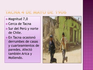  Magnitud

7,0
 Cerca de Tacna
 Sur del Perú y norte
de Chile.
 En Tacna ocasionó
derrumbes de casas
y cuarteamientos de
paredes. Afectó
también Arica y
Mollendo.

 