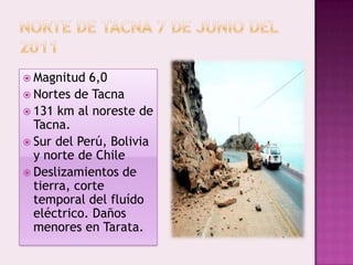  Magnitud

6,0
 Nortes de Tacna
 131 km al noreste de
Tacna.
 Sur del Perú, Bolivia
y norte de Chile
 Deslizamientos de
tierra, corte
temporal del fluído
eléctrico. Daños
menores en Tarata.

 