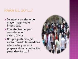  Se

espera un sismo de
mayor magnitud e
intensidad.
 Con efectos de gran
consideración
catastróficos.
 Nos preguntamos ¿Se
están tomado las medidas
adecuadas y se está
preparando a la población
para afrontarlo…?

 