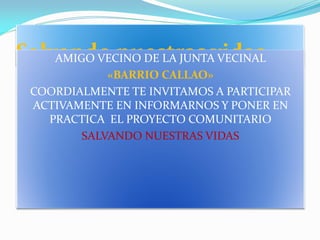 Salvando nuestras vidas
AMIGO VECINO DE LA JUNTA VECINAL
«BARRIO CALLAO»
COORDIALMENTE TE INVITAMOS A PARTICIPAR
ACTIVAMENTE EN INFORMARNOS Y PONER EN
PRACTICA EL PROYECTO COMUNITARIO
SALVANDO NUESTRAS VIDAS

 