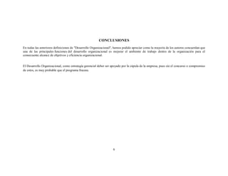 CONCLUSIONES
En todas las anteriores definiciones de "Desarrollo Organizacional", hemos podido apreciar como la mayoría de los autores concuerdan que
una de las principales funciones del desarrollo organizacional es mejorar el ambiente de trabajo dentro de la organización para el
consecuente alcance de objetivos y eficiencia organizacional.
El Desarrollo Organizacional, como estrategia gerencial deber ser apoyado por la cúpula de la empresa, pues sin el concurso o compromiso
de estos, es muy probable que el programa fracase.

6

 