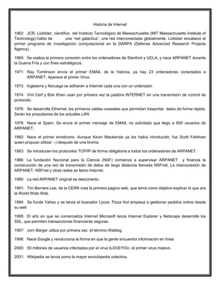 Historia de Internet
1962: JCR. Licklider, científico del Instituto Tecnológico de Massachusetts (MIT Massachusetts Institute of
Technology) hablo de una “red galáctica”, una red interconectada globalmente. Licklider encabezo el
primer programa de investigación computacional en la DARPA (Defense Advanced Research Projects
Agency).
1969: Se realiza la primera conexión entre los ordenadores de Stanford y UCLA, y nace ARPANET durante
la Guerra Fría y con fines estratégicos.
1971: Ray Tomlinson envía el primer EMAIL de la historia, ya hay 23 ordenadores conectados a
ARPANET. Aparece el primer Virus.
1973: Inglaterra y Noruega se adhieren a Internet cada una con un ordenador.
1974: Vint Cerf y Bob Khan usan por primera vez la palabra INTERNET en una transmisión de control de
protocolo.
1976: Se desarrolla Ethernet, los primeros cables coaxiales que permitían trasportar datos de forma rápida.
Serán los propulsores de los actuales LAN
1978: Nace el Spam. Se envía el primer mensaje de EMAIL no solicitado que llego a 600 usuarios de
ARPANET.
1982: Nace el primer emoticono. Aunque Kevin Mackenzie ya los había introducido, fue Scott Fahlman
quien propuso utilizar :-) después de una broma.
1983: Se introducen los protocolos TCP/IP de forma obligatoria a todos los ordenadores de ARPANET.
1986: La fundación Nacional para la Ciencia (NSF) comienza a supervisar ARPANET y financia la
construcción de una red de transmisión de datos de larga distancia llamada NSFnet. La interconexión de
ARPANET, NSFnet y otras redes se llamo Internet.
1990: La red ARPANET original se desconecto.
1991: Tim Berners Lee, de la CERN crea la primera pagina web, que tenía como objetivo explicar lo que era
la World Wide Web.
1994: Se funda Yahoo y se lanza el buscador Lycos. Pizza Hut empieza a gestionar pedidos online desde
su web
1995: El año en que se comercializa Internet Microsoft lanza Internet Explorer y Netscape desarrolla los
SSL, que permiten transacciones financieras seguras.
1997: Jorn Barger utiliza por primera vez el término Weblog.
1998: Nace Google y revoluciona la forma en que la gente encuentra información en línea
2000: 50 millones de usuarios infectados por el virus ILOVEYOU, el primer virus masivo.
2001: Wikipedia se lanza como la mayor enciclopedia colectiva.
 