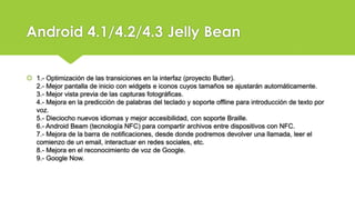 Android 4.1/4.2/4.3 Jelly Bean
1.- Optimización de las transiciones en la interfaz (proyecto Butter).
2.- Mejor pantalla de inicio con widgets e iconos cuyos tamaños se ajustarán automáticamente.
3.- Mejor vista previa de las capturas fotográficas.
4.- Mejora en la predicción de palabras del teclado y soporte offline para introducción de texto por
voz.
5.- Dieciocho nuevos idiomas y mejor accesibilidad, con soporte Braille.
6.- Android Beam (tecnología NFC) para compartir archivos entre dispositivos con NFC.
7.- Mejora de la barra de notificaciones, desde donde podremos devolver una llamada, leer el
comienzo de un email, interactuar en redes sociales, etc.
8.- Mejora en el reconocimiento de voz de Google.
9.- Google Now.