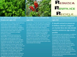 Las distintas ecologías de
finales del siglo XIX
La nueva ciencia a finales del
siglo XIX
Conservar la Naturaleza en el
siglo XXI
A pesar de valiosos trabajos interdisciplinares
desarrollados durante el siglo XIX, la
mentalidad ecológica progresó de modo
independiente entre botánicos y zoólogos e
incluso, dentro de ambas ciencias, siguiendo
itinerarios particulares según los grupos
especializados en botánica y zoología
terrestre o acuática.
La ecología botánica fue la primera en
desarrollarse, y con gran intensidad. En
primer lugar, porque existían todos los
precedentes de la geografía de los paisajes
estudiados principalmente en función de la
vegetación (Humboldt, De Candolle, etc.).
También porque la inmensa mayoría de los
vegetales están fijos en un lugar concreto, por
lo que resulta más fácil el estudio de sus
hábitats. E. Warming (1841-1924) publicó La
ecología de las plantas (1895), que puede
considerarse un verdadero tratado de
autoecología, entendida como el estudio de
las relaciones de las especies (en este caso
vegetales) con los factores abióticos (luz,
En resumen, a finales del siglo XIX se perfilaba
la ecología como una nueva ciencia biológica.
Con verdaderas obras de mérito, redactadas
por los estudiosos del medio ambiente
acuático, siendo asimismo muy valiosos los
aportes de los botánicos (principalmente los
especialistas en geobotánica y fisiología),
quedando más rezagada la investigación
ecológica de los zoólogos. El siglo XIX no sólo
ideó un nuevo término, el de ecología, sino
que lo llenó de contenido suficiente para
justificar el nacimiento de una nueva ciencia,
dentro de la óptica evolucionista y como rama
especializada de la biología.
El desafío actual es preservar
la belleza natural y asegurar
un mundo lleno de vida donde
nuestra existencia siga siendo
posible
La conservación de la naturaleza, o su defensa
como a algunos les gusta plantearlo, se ha
convertido en los últimos años en una de las
preocupaciones centrales para los
ciudadanos, al menos de los países
desarrollados. De ello dan fe tanto la
proliferación de acuerdos internacionales
como su creciente presencia en las agendas
políticas o el espacio que se dedica a
información ambiental en los medios de
comunicación. Sin embargo, nuestras ideas
sobre la conservación de la naturaleza no han
sido siempre las mismas, habiendo
experimentado interesantes cambios durante
los últimos decenios.
 