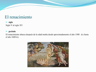 El renacimiento
 siglo
Siglo V al siglo XV
 periodo
El renacimiento abarca después de la edad media desde aproximadamente el año 1500 d.c hasta
el año 1600 d.c
 