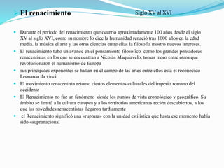  El renacimiento
 Durante el periodo del renacimiento que ocurrió aproximadamente 100 años desde el siglo
XV al siglo XVI, como su nombre lo dice la humanidad renació tras 1000 años en la edad
media. la música el arte y las otras ciencias entre ellas la filosofía mostro nuevos intereses.
 El renacimiento tubo un avance en el pensamiento filosófico como los grandes pensadores
renacentistas en los que se encuentran a Nicolás Maquiavelo, tomas moro entre otros que
revolucionaron el humanismo de Europa
 sus principales exponentes se hallan en el campo de las artes entre ellos esta el reconocido
Leonardo da vinci
 El movimiento renacentista retomo ciertos elementos culturales del imperio romano del
occidente
 El Renacimiento no fue un fenómeno desde los puntos de vista cronológico y geográfico. Su
ámbito se limitó a la cultura europea y a los territorios americanos recién descubiertos, a los
que las novedades renacentistas llegaron tardíamente
 el Renacimiento significó una «ruptura» con la unidad estilística que hasta ese momento había
sido «supranacional
Siglo XV al XVI
 