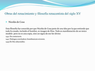 Obras del renacimiento y filosofía renacentista del siglo XV
 Nicolás de Cusa
Esta filosofía fue conocida por que Nicolás de Cusa parte de una idea por la que entiende que
todo lo creado, incluido el hombre, es imagen de Dios. Todo es manifestación de un único
modelo pero no es una copia, sino un signo de ese Ser divino
1441: De coniecturis.
1441: Dialogus concludens Amedistarum errorem.
1445 De Deo abscondito.
 