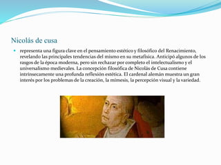 Nicolás de cusa
 representa una figura clave en el pensamiento estético y filosófico del Renacimiento,
revelando las principales tendencias del mismo en su metafísica. Anticipó algunos de los
rasgos de la época moderna, pero sin rechazar por completo el intelectualismo y el
universalismo medievales. La concepción filosófica de Nicolás de Cusa contiene
intrínsecamente una profunda reflexión estética. El cardenal alemán muestra un gran
interés por los problemas de la creación, la mímesis, la percepción visual y la variedad.
 