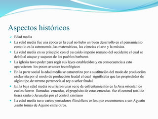 Aspectos históricos
 Edad media
 La edad media fue una época en la cual no hubo un buen desarrollo en el pensamiento
como lo es la astronomía ,las matemáticas, las ciencias el arte y la música.
 La edad media en su principio con el ya caído imperio romano del occidente el cual se
debió al ataque y saqueos de los pueblos barbaros
 La iglesia tuvo poder para regir sus leyes establecidos y en consecuencia a esto
aparecieron los pocos avances tecnológicos
 En la parte social la edad media se caracterizo por a sustitución del modo de producción
esclavista por el modo de producción feudal el cual significaba que las propiedades de
algún tipo de terreno pertenecía al rey o señor feudal
 En la baja edad media ocurrieron unas serie de enfrentamientos en la Asia oriental los
cuales fueron llamadas cruzadas, el propósito de estas cruzadas fue el control total de
tierra santa o Jerusalén por el control cristiano
 La edad media tuvo varios pensadores filosóficos en los que encontramos a san Agustín
,santo tomas de Aquino entre otros.
 