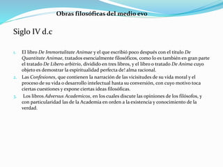 Siglo IV d.c
1. El libro De Immortalitate Animae y el que escribió poco después con el título De
Quantitate Animae, tratados esencialmente filosóficos, como lo es también en gran parte
el tratado De Libero arbitrio, dividido en tres libros, y el libro o tratado De Anima cuyo
objeto es demostrar la espiritualidad perfecta de! alma racional.
2. Las Confesiones, que contienen la narración de las vicisitudes de su vida moral y el
proceso de su vida o desarrollo intelectual hasta su conversión, con cuyo motivo toca
ciertas cuestiones y expone ciertas ideas filosóficas.
3. Los libros Adversus Academicos, en los cuales discute las opiniones de los filósofos, y
con particularidad las de la Academia en orden a la existencia y conocimiento de la
verdad.
Obras filosóficas del medio evo
 
