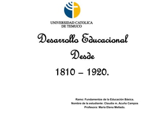 Desarrollo Educacional
Desde
1810 – 1920.
Ramo: Fundamentos de la Educación Básica.
Nombre de la estudiante: Claudia m. Acuña Campos
Profesora: María Elena Mellado.
 