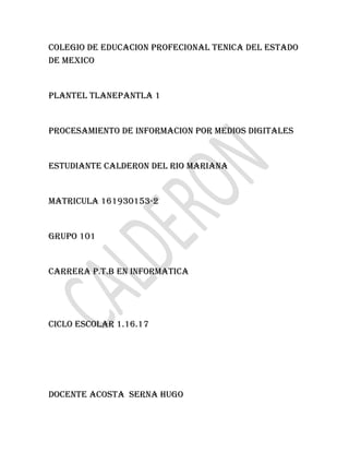 COLEGIO DE EDUCACION PROFECIONAL TENICA DEL ESTADO
DE MEXICO
PLANTEL TLANEPANTLA 1
PROCESAMIENTO DE INFORMACION POR MEDIOS DIGITALES
ESTUDIANTE CALDERON DEL RIO MARIANA
MATRICULA 161930153-2
GRUPO 101
CARRERA P.T.B EN INFORMATICA
CICLO ESCOLAR 1.16.17
DOCENTE ACOSTA SERNA HUGO
 