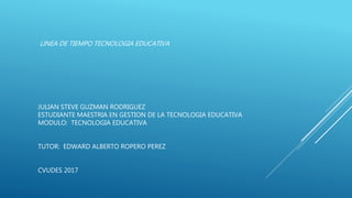 LINEA DE TIEMPO TECNOLOGIA EDUCATIVA
JULIAN STEVE GUZMAN RODRIGUEZ
ESTUDIANTE MAESTRIA EN GESTION DE LA TECNOLOGIA EDUCATIVA
MODULO: TECNOLOGIA EDUCATIVA
TUTOR: EDWARD ALBERTO ROPERO PEREZ
CVUDES 2017
 