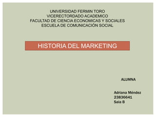 UNIVERSIDAD FERMIN TORO
VICERECTORDADO ACADEMICO
FACULTAD DE CIENCIA ECONOMICAS Y SOCIALES
ESCUELA DE COMUNICACIÓN SOCIAL
HISTORIA DEL MARKETING
ALUMNA
Adriana Méndez
23836641
Saia B
 
