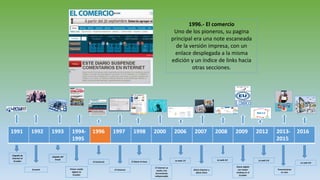 1991 1992 1993 1994-
1995
1996 1997 1998 2000 2006 2007 2008 2009 2012 2013-
2015
2016
Llegada de
internet al
Ecuador
Ecuanet
Llegada del
Email
Primer medio
digital en
Ecuador
El Comercio
El Universo
El Diario la hora
El internet se
vuelve una
herramienta
indispensable
La web 1.0
Diario Expreso y
diario Extra
La web 2.0
Diario digital
con mayor
ranking en el
Ecuador
La web 3.0
Transmisiones
en vivo
La web 4.0
1996.- El comercio
Uno de los pioneros, su pagina
principal era una note escaneada
de la versión impresa, con un
enlace desplegada a la misma
edición y un índice de links hacia
otras secciones.
 