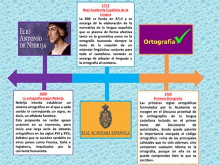 1600
La ortografía según Nebrija
Nebrija intenta establecer un
sistema ortográfico en el que a cada
sonido le corresponda un signo, es
decir, un alfabeto fonético.
Esta propuesta no recibe apoyo
unánime en su momento, pero
inicia una larga serie de debates
ortográficos en los siglos XVI y XVII,
debates que se suceden también en
otros países como Francia, Italia e
Inglaterra, impulsados por la
corriente humanista.
1713
Real Academia Española de la
Lengua
La RAE se funda en 1713 y se
encarga de la elaboración de la
normativa de la lengua española
que se plasma de forma efectiva
tanto en la gramática como en la
ortografía buscando siempre la
meta de la creación de un
estándar lingüístico conjunto para
todo el castellano. también se
encarga de adaptar el lenguaje y
la ortografía al contexto.
1726
Primera Ortografía
Las primeras reglas ortográficas
formuladas por la Academia se
recogen en el Discurso proemial de
la orthographía de la lengua
castellana incluido en el primer
tomo del Diccionario de
autoridades, donde queda patente
la importancia otorgada al código
ortográfico: «Una de las principales
calidades que no solo adornan, sino
componen cualquier idioma es la
ortografía, porque sin ella no se
puede comprender bien lo que se
escribe».
 