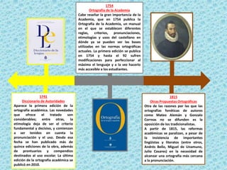 1741
Diccionario de Autoridades
Aparece la primera edición de la
ortografía académica. Las novedades
que ofrece el tratado son
considerables; entre otras, la
etimología deja de ser el criterio
fundamental y decisivo, y comienzan
a ser tenidos en cuenta la
pronunciación y el uso. Desde esa
fecha se han publicado más de
quince ediciones de la obra, además
de prontuarios y compendios
destinados al uso escolar. La última
edición de la ortografía académica se
publicó en 2010.
1754
Ortografía de la Academia
Cabe reseñar la gran importancia de la
Academia, que en 1754 publica la
Ortografía de la Academia, un manual
en el que se establecen diferentes
reglas, criterios, pronunciaciones,
etimologías y usos del castellano en
dónde ya se pueden ver las bases
utilizadas en las normas ortográficas
actuales. La primera edición se publica
en 1754 y hasta el 92 sufren
modificaciones para perfeccionar al
máximo el lenguaje y a la vez hacerlo
más accesible a los estudiantes.
1815
Otras Propuestas Ortográficas
Otra de las razones por las que las
ortografías fonéticas de autores
como Mateo Alemán y Gonzalo
Correas no se difunden es la
oposición de los tradicionalistas.
A partir de 1815, las reformas
académicas se paralizan, a pesar de
la insistencia de importantes
lingüistas y literatos (entre otros,
Andrés Bello, Miguel de Unamuno,
Julio Casares) en la necesidad de
alcanzar una ortografía más cercana
a la pronunciación.
 