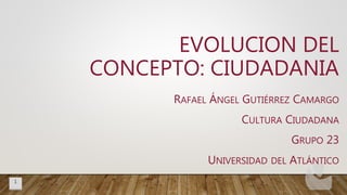 RAFAEL ÁNGEL GUTIÉRREZ CAMARGO
CULTURA CIUDADANA
GRUPO 23
UNIVERSIDAD DEL ATLÁNTICO
EVOLUCION DEL
CONCEPTO: CIUDADANIA
1
 