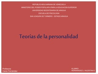 Teorías de la personalidad
REPUBLICA BOLIVARIANA DE VENEZUELA
MINISTERIO DEL PODER POPULAR A PARA LA EDUCACION SUPERIOR
UNIVERSIDAD BICENTENARIA DE ARAGUA
ESCUELA DE PSICOLOGIA
SAN JOAQUÍN DE TURMERO - ESTADO ARAGUA
ALUMNO:
HERNANADEZ L VALENTINA E.
Profesora:
Caren Fernández
 