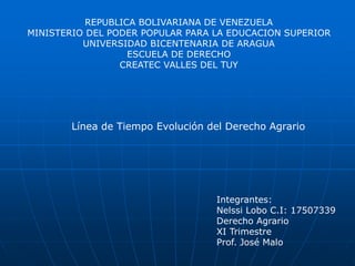 REPUBLICA BOLIVARIANA DE VENEZUELA
MINISTERIO DEL PODER POPULAR PARA LA EDUCACION SUPERIOR
UNIVERSIDAD BICENTENARIA DE ARAGUA
ESCUELA DE DERECHO
CREATEC VALLES DEL TUY
Línea de Tiempo Evolución del Derecho Agrario
Integrantes:
Nelssi Lobo C.I: 17507339
Derecho Agrario
XI Trimestre
Prof. José Malo
 