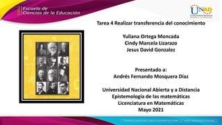 Tarea 4 Realizar transferencia del conocimiento
Yuliana Ortega Moncada
Cindy Marcela Lizarazo
Jesus David Gonzalez
Presentado a:
Andrés Fernando Mosquera Díaz
Universidad Nacional Abierta y a Distancia
Epistemología de las matemáticas
Licenciatura en Matemáticas
Mayo 2021
 