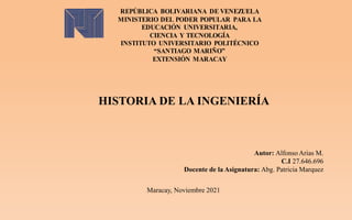 REPÚBLICA BOLIVARIANA DE VENEZUELA
MINISTERIO DEL PODER POPULAR PARA LA
EDUCACIÓN UNIVERSITARIA,
CIENCIA Y TECNOLOGÍA
INSTITUTO UNIVERSITARIO POLITÉCNICO
“SANTIAGO MARIÑO”
EXTENSIÓN MARACAY
HISTORIA DE LA INGENIERÍA
Autor: Alfonso Arias M.
C.I 27.646.696
Docente de la Asignatura: Abg. Patricia Marquez
Maracay, Noviembre 2021
 