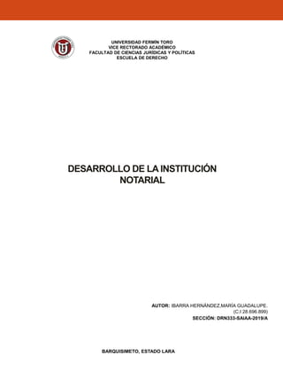 UNIVERSIDAD FERMÍN TORO
VICE RECTORADO ACADÉMICO
FACULTAD DE CIENCIAS JURÍDICAS Y POLÍTICAS
ESCUELA DE DERECHO
DESARROLLO DE LA INSTITUCIÓN
NOTARIAL
AUTOR: IBARRA HERNÁNDEZ,MARÍA GUADALUPE.
(C.I 28.696.899)
SECCIÓN: DRN333-SAIAA-2019/A
BARQUISIMETO, ESTADO LARA
 