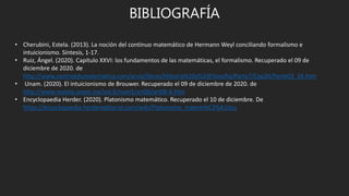 BIBLIOGRAFÍA
• Cherubini, Estela. (2013). La noción del continuo matemático de Hermann Weyl conciliando formalismo e
intuicionismo. Síntesis, 1-17.
• Ruiz, Ángel. (2020). Capítulo XXVI: los fundamentos de las matemáticas, el formalismo. Recuperado el 09 de
diciembre de 2020. de
http://www.centroedumatematica.com/aruiz/libros/Historia%20y%20Filosofia/Parte7/Cap26/Parte03_26.htm
• Unam. (2020). El intuicionismo de Brouwer. Recuperado el 09 de diciembre de 2020. de
http://www.revista.unam.mx/vol.6/num1/art06/art06-6.htm
• Encyclopaedia Herder. (2020). Platonismo matemático. Recuperado el 10 de diciembre. De
https://encyclopaedia.herdereditorial.com/wiki/Platonismo_matem%C3%A1tico
 