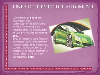 LINEA DE  TIEMPO DEL AUTOMOVIL1769La historia del Beetle se dividirá en dos, definitivamente. Ni siquiera la moderna versión de nuestros días ha provocado lo que provocará la del año 2010.El auto será una joya única e inimitable. Será más grande. Tendrá rasgos más agresivos.Costará acostumbrarse. Tal vez muchos crean estar ante “otro” auto, y no ante un verdadero Beetle.17701885189018971924200920102005200020041988