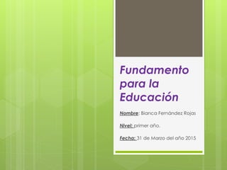 Fundamento
para la
Educación
Nombre: Bianca Fernández Rojas
Nivel: primer año.
Fecha: 31 de Marzo del año 2015
 